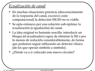 Dr. J.R. Cerquides Universidad de Sevilla 28
Ecualización de canal
• En muchas situaciones prácticas (desconocimiento
de la respuesta del canal, excesivo coste
computacional) la detección MLSD no es viable.
• Se opta entonces por una solución sub-óptima: la
ecualización (o igualación) de canal.
• La idea original es bastante sencilla: introducir un
bloque (el ecualizador) capaz de eliminar la ISI o por
lo menos de reducirla considerablemente, de forma
que podamos seguir utilizando un detector clásico
(de los que operan símbolo a símbolo).
• ¿Dónde va a ir colocado este nuevo circuito?
 
