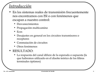 Dr. J.R. Cerquides Universidad de Sevilla 3
Introducción
• En los sistemas reales de transmisión frecuentemente
nos encontramos con ISI o con fenómenos que
escapan a nuestro control:
• Desvanecimientos
• Propagación multicamino
• Ecos
• Desajustes en general en los circuitos transmisores o
receptores
• Conmutación de circuitos
• Otros fenómenos
• RESULTADO:
• La respuesta del canal difiere de la esperada o supuesta (la
que habremos utilizado en el diseño teórico de los filtros
terminales óptimos)
 