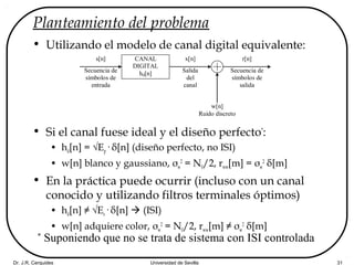Dr. J.R. Cerquides Universidad de Sevilla 31
Planteamiento del problema
• Utilizando el modelo de canal digital equivalente:
• Si el canal fuese ideal y el diseño perfecto*
:
• hd[n] = √Ep· δ[n] (diseño perfecto, no ISI)
• w[n] blanco y gaussiano, σw
2
= N0/2, rww[m] = σw
2
δ[m]
• En la práctica puede ocurrir (incluso con un canal
conocido y utilizando filtros terminales óptimos)
• hd[n] ≠ √Es· δ[n]  (ISI)
• w[n] adquiere color, σw
2
= N0/2, rww[m] ≠ σw
2
δ[m]
CANAL
DIGITAL
hd[n]
s[n]
Secuencia de
símbolos de
entrada
r[n]
Secuencia de
símbolos de
salida
w[n]
Ruido discreto
x[n]
Salida
del
canal
*
Suponiendo que no se trata de sistema con ISI controlada
 