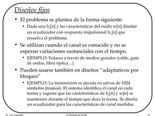 Dr. J.R. Cerquides Universidad de Sevilla 34
Diseños fijos
• El problema se plantea de la forma siguiente:
• Dada una hd[n] y las características del ruido w[n] diseñar
un ecualizador con respuesta impulsional hec[n] que
resuelva el problema.
• Se utilizan cuando el canal es conocido y no se
esperan variaciones sustanciales con el tiempo.
• EJEMPLO: Enlaces a través de medios guiados (cable, guía
de ondas, fibra óptica…)
• Pueden usarse también en diseños “adaptativos por
bloques”
• EJEMPLO: La transmisión se ejecuta en salvas de 1024
símbolos (tramas). El sistema identifica el canal en cada
trama y supone que las carácterísticas de hd[n] y w[n] se
mantienen durante el tiempo que dura la trama. Se diseña
un ecualizador para las características de canal medidas.
 
