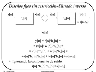 Dr. J.R. Cerquides Universidad de Sevilla 36
Diseños fijos sin restricción–Filtrado inverso
y[n] = r[n]*hec[n] =
= (x[n]+w[n])*hec[n] =
= x[n] *hec[n] + w[n]*hec[n] =
=s[n]*hd[n]*hec[n] + w[n]*hec[n] ≈ s[n-n0]
• Ignorando la componente de ruido
s[n] *hd[n]*hec[n] =s[n-n0]
hd[n]
s[n] r[n]
hec[n]
y[n]
≈ s[n-n0]
w[n]
x[n]
 