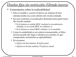 Dr. J.R. Cerquides Universidad de Sevilla 38
Diseños fijos sin restricción–Filtrado inverso
• Comentarios sobre la realizabilidad:
• Solo es estable y causal si hd[n] es un sistema de fase
mínima (todos sus ceros dentro del circulo unidad).
• En caso contrario el ecualizador diseñado tiene polos fuera
del círculo unidad:
• Si el sistema es estable (ROC contiene la circunferencia
unidad), es no causal (ROC no contiene ∞)
• Si el sistema es causal (ROC contiene ∞) es inestable.
• Como la estabilidad es un criterio irrenunciable, el filtro
inverso puede dar lugar a diseños no causales, lo que
compromete seriamente su aplicabilidad.
• En resumen:
• hd[n] es de fase mínima  hec[n] causal
• hd[n] no es de fase mínima  hec[n] no causal
 