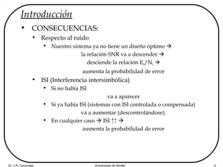 Dr. J.R. Cerquides Universidad de Sevilla 4
Introducción
• CONSECUENCIAS:
• Respecto al ruido
• Nuestro sistema ya no tiene un diseño óptimo 
la relación SNR va a descender 
desciende la relación Eb/N0 
aumenta la probabilidad de error
• ISI (Interferencia intersimbólica)
• Si no había ISI
va a aparecer
• Si ya había ISI (sistemas con ISI controlada o compensada)
va a aumentar (descontrolándose).
• En cualquier caso  ISI ↑↑ 
aumenta la probabilidad de error
 