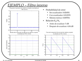 Dr. J.R. Cerquides Universidad de Sevilla 46
EJEMPLO – Filtro inverso
• Probabilidad de error
• Sin ecualizador: 0.026501
• Con ecualizador: 0.012570
• Mínimo teórico: 0.005954
• Relación Eb/N0
• Antes de ecualizar: 5 dB
• Después de ecualizar: 4.04 dB
 