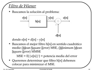 Dr. J.R. Cerquides Universidad de Sevilla 52
Filtro de Wiener
• Buscamos la solución al problema:
donde e[n] = d[n] – y[n]
• Buscamos el mejor filtro h[n] en sentido cuadrático
medio (Mean Square Error) MSE, (Minimum Mean
Square Error) MMSE
MSE = E{|e[n]|2
} = potencia media del error
• Queremos determinar que filtro h[n] debemos
colocar para minimizar el MSE.
r[n]
h[n]
d[n]
y[n] e[n]
 