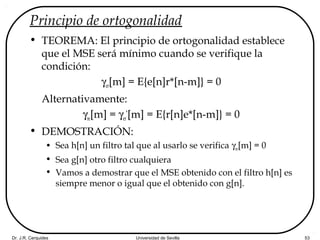 Dr. J.R. Cerquides Universidad de Sevilla 53
Principio de ortogonalidad
• TEOREMA: El principio de ortogonalidad establece
que el MSE será mínimo cuando se verifique la
condición:
γer[m] = E{e[n]r*[n-m]} = 0
Alternativamente:
γre[m] = γer
*
[m] = E{r[n]e*[n-m]} = 0
• DEMOSTRACIÓN:
• Sea h[n] un filtro tal que al usarlo se verifica γre[m] = 0
• Sea g[n] otro filtro cualquiera
• Vamos a demostrar que el MSE obtenido con el filtro h[n] es
siempre menor o igual que el obtenido con g[n].
 