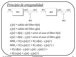 Dr. J.R. Cerquides Universidad de Sevilla 54
Principio de ortogonalidad
yh[n] = salida del filtro h[n]
yg[n] = salida del filtro g[n]
eh[n] = d[n] – yh[n] = error al usar el filtro h[n]
eg[n] = d[n] – yg[n] = error al usar el filtro g[n]
MSEh = E{|eh[n]|}2
= E{|d[n] – yh[n]|2
}
MSEg = E{|eg[n]|}2
= E{|d[n] – yg[n]|2
} =
= E{|d[n] – yg[n]+ yh[n] - yh[n]|2
} =
= E{|eh[n] + yh[n] - yg[n]|2
}
r[n]
h[n]
d[n]
yh[n] eh[n] r[n]
g[n]
d[n]
yg[n] eg[n]
 
