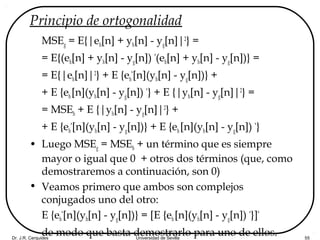 Dr. J.R. Cerquides Universidad de Sevilla 55
Principio de ortogonalidad
MSEg = E{|eh[n] + yh[n] - yg[n]|2
} =
= E{(eh[n] + yh[n] - yg[n]) *
(eh[n] + yh[n] - yg[n])} =
= E{|eh[n]|2
} + E {eh
*
[n](yh[n] - yg[n])} +
+ E {eh[n](yh[n] - yg[n]) *
} + E {|yh[n] - yg[n]|2
} =
= MSEh + E {|yh[n] - yg[n]|2
} +
+ E {eh
*
[n](yh[n] - yg[n])} + E {eh [n](yh[n] - yg[n]) *
}
• Luego MSEg = MSEh + un término que es siempre
mayor o igual que 0 + otros dos términos (que, como
demostraremos a continuación, son 0)
• Veamos primero que ambos son complejos
conjugados uno del otro:
E {eh
*
[n](yh[n] - yg[n])} = [E {eh[n](yh[n] - yg[n]) *
}]*
de modo que basta demostrarlo para uno de ellos.
 