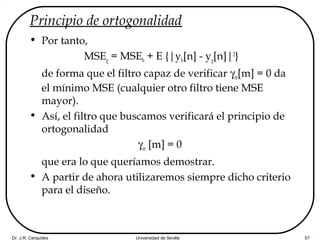 Dr. J.R. Cerquides Universidad de Sevilla 57
Principio de ortogonalidad
• Por tanto,
MSEg = MSEh + E {|yh[n] - yg[n]|2
}
de forma que el filtro capaz de verificar γer[m] = 0 da
el mínimo MSE (cualquier otro filtro tiene MSE
mayor).
• Así, el filtro que buscamos verificará el principio de
ortogonalidad
γer [m] = 0
que era lo que queríamos demostrar.
• A partir de ahora utilizaremos siempre dicho criterio
para el diseño.
 