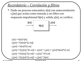 Dr. J.R. Cerquides Universidad de Sevilla 59
Recordatorio – Correlación y filtros
• Dado un proceso estocástico r[n] con autocorrelación
rrr[m] que actúa como entrada a un filtro con
respuesta impulsional h[n] y salida y[n], se verifica:
y[n] = h[n]*r[n]
γrr[m] = E{r[n]r*[n-m]}
rhh[m] = h[m]*h*
[-m]
γyy[m] = E{y[n]y*[n-m]} = γrr[m] * rhh[m] = γrr[m]*h[m]*h*
[-m]
γry[m] = E{r[n]y*[n-m]} = γrr[m] * h*[-m]
γyr[m] = E{y[n]r*[n-m]} = γrr[m] * h[m]
r[n]
h[n]
y[n]
 