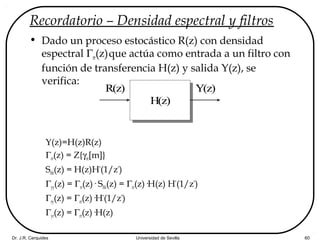 Dr. J.R. Cerquides Universidad de Sevilla 60
Recordatorio – Densidad espectral y filtros
• Dado un proceso estocástico R(z) con densidad
espectral Γrr(z)que actúa como entrada a un filtro con
función de transferencia H(z) y salida Y(z), se
verifica:
Y(z)=H(z)R(z)
Γrr(z) = Z{γrr[m]}
Shh(z) = H(z)H*
(1/z*
)
Γyy(z) = Γrr(z)· Shh(z) = Γrr(z)·H(z) H*
(1/z*
)
Γry(z) = Γrr(z)·H*
(1/z*
)
Γyr(z) = Γrr(z)·H(z)
R(z)
H(z)
Y(z)
 