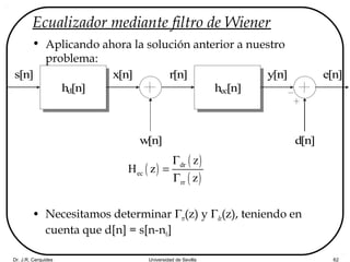 Dr. J.R. Cerquides Universidad de Sevilla 62
Ecualizador mediante filtro de Wiener
• Aplicando ahora la solución anterior a nuestro
problema:
• Necesitamos determinar Γrr(z) y Γdr(z), teniendo en
cuenta que d[n] = s[n-n0]
hd[n]
s[n] r[n]
hec[n]
w[n]
x[n]
d[n]
y[n] e[n]
( )
( )
( )
dr
ec
rr
z
H z
z
Γ
=
Γ
 