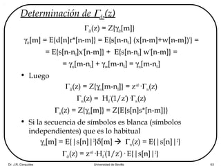 Dr. J.R. Cerquides Universidad de Sevilla 63
Determinación de Γdr(z)
Γdr(z) = Z{γdr[m]}
γdr[m] = E{d[n]r*[n-m]} = E{s[n-n0] (x[n-m]+w[n-m])*
} =
= E{s[n-n0]x*
[n-m]} + E{s[n-n0] w*
[n-m]} =
= γsx[m-n0] + γsw[m-n0] = γsx[m-n0]
• Luego
Γdr(z) = Z{γsx[m-n0]} = z-n0
·Γsx(z)
Γsx(z) = Hd
*
(1/z*
)·Γss(z)
Γss(z) = Z{γss[m]} = Z{E{s[n]s*[n-m]}}
• Si la secuencia de símbolos es blanca (símbolos
independientes) que es lo habitual
γss[m] = E{|s[n]|2
}δ[m]  Γss(z) = E{|s[n]|2
}
Γdr(z) = z-n0
·Hd
*
(1/z*
)· E{|s[n]|2
}
 