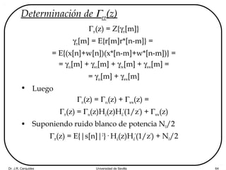 Dr. J.R. Cerquides Universidad de Sevilla 64
Determinación de Γrr(z)
Γrr(z) = Z{γrr[m]}
γrr[m] = E{r[m]r*[n-m]} =
= E{(x[n]+w[n])(x*[n-m]+w*[n-m])} =
= γxx[m] + γwx[m] + γrw[m] + γww[m] =
= γxx[m] + γww[m]
• Luego
Γrr(z) = Γxx(z) + Γww(z) =
Γrr(z) = Γss(z)Hd(z)Hd
*
(1/z*
) + Γww(z)
• Suponiendo ruido blanco de potencia N0/2
Γrr(z) = E{|s[n]|2
}· Hd(z)Hd
*
(1/z*
) + N0/2
 