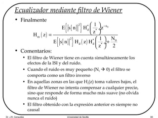 Dr. J.R. Cerquides Universidad de Sevilla 65
Ecualizador mediante filtro de Wiener
• Finalmente
• Comentarios:
• El filtro de Wiener tiene en cuenta simultáneamente los
efectos de la ISI y del ruido.
• Cuando el ruido es muy pequeño (N0  0) el filtro se
comporta como un filtro inverso
• En aquellas zonas en las que Hd(z) toma valores bajos, el
filtro de Wiener no intenta compensar a cualquier precio,
sino que responde de forma mucho más suave (no olvida
nunca el ruido)
• El filtro obtenido con la expresión anterior es siempre no
causal
( )
[ ]{ }
[ ]{ } ( )
0
2 n*
d *
ec
2 * 0
d d *
1
E s n H z
z
H z
N1
E s n H z H
z 2
− 
 ÷
 =
 
+ ÷
 
 