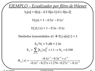 Dr. J.R. Cerquides Universidad de Sevilla 67
EJEMPLO – Ecualizador por filtro de Wiener
hd[n] = δ[n] – 0.3·δ[n-1]-0.1·δ[n-2]
Hd(z) = 1 – 0.3z-1
– 0.1z-2
Hd
*
(1/z*
) = 1 – 0.3z - 0.1z
Símbolos transmitidos ±1  E{|s[n]|2
} = 1
Eb/N0 = 5 dB = 3.16
[ ]
2
b d 0
n
E h n 1.1 N 0.348
∞
=−∞
= = → =∑
( )
3 4 5
ec 2 1 2
0.1z 0.3z z
H z
0.1z 0.27z 1.274 0.27z 0.1z
− − −
− −
− − +
=
− − + − −
 