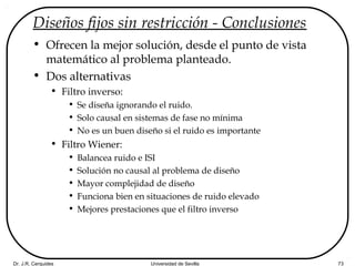 Dr. J.R. Cerquides Universidad de Sevilla 73
Diseños fijos sin restricción - Conclusiones
• Ofrecen la mejor solución, desde el punto de vista
matemático al problema planteado.
• Dos alternativas
• Filtro inverso:
• Se diseña ignorando el ruido.
• Solo causal en sistemas de fase no mínima
• No es un buen diseño si el ruido es importante
• Filtro Wiener:
• Balancea ruido e ISI
• Solución no causal al problema de diseño
• Mayor complejidad de diseño
• Funciona bien en situaciones de ruido elevado
• Mejores prestaciones que el filtro inverso
 