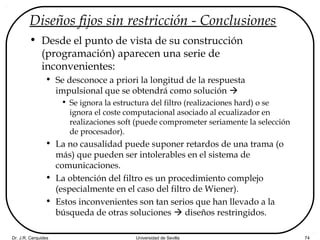 Dr. J.R. Cerquides Universidad de Sevilla 74
Diseños fijos sin restricción - Conclusiones
• Desde el punto de vista de su construcción
(programación) aparecen una serie de
inconvenientes:
• Se desconoce a priori la longitud de la respuesta
impulsional que se obtendrá como solución 
• Se ignora la estructura del filtro (realizaciones hard) o se
ignora el coste computacional asociado al ecualizador en
realizaciones soft (puede comprometer seriamente la selección
de procesador).
• La no causalidad puede suponer retardos de una trama (o
más) que pueden ser intolerables en el sistema de
comunicaciones.
• La obtención del filtro es un procedimiento complejo
(especialmente en el caso del filtro de Wiener).
• Estos inconvenientes son tan serios que han llevado a la
búsqueda de otras soluciones  diseños restringidos.
 