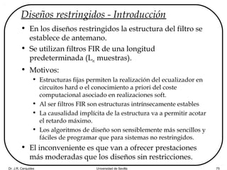 Dr. J.R. Cerquides Universidad de Sevilla 75
Diseños restringidos - Introducción
• En los diseños restringidos la estructura del filtro se
establece de antemano.
• Se utilizan filtros FIR de una longitud
predeterminada (Lec muestras).
• Motivos:
• Estructuras fijas permiten la realización del ecualizador en
circuitos hard o el conocimiento a priori del coste
computacional asociado en realizaciones soft.
• Al ser filtros FIR son estructuras intrínsecamente estables
• La causalidad implícita de la estructura va a permitir acotar
el retardo máximo.
• Los algoritmos de diseño son sensiblemente más sencillos y
fáciles de programar que para sistemas no restringidos.
• El inconveniente es que van a ofrecer prestaciones
más moderadas que los diseños sin restricciones.
 