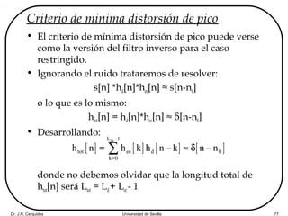 Dr. J.R. Cerquides Universidad de Sevilla 77
Criterio de minima distorsión de pico
• El criterio de mínima distorsión de pico puede verse
como la versión del filtro inverso para el caso
restringido.
• Ignorando el ruido trataremos de resolver:
s[n] *hd[n]*hec[n] ≈ s[n-n0]
o lo que es lo mismo:
htot[n] = hd[n]*hec[n] ≈ δ[n-n0]
• Desarrollando:
donde no debemos olvidar que la longitud total de
htot[n] será Ltot = Ld+ Lec- 1
[ ] [ ] [ ] [ ]
ecL 1
tot ec d 0
k 0
h n h k h n k n n
−
=
= − ≈ δ −∑
 