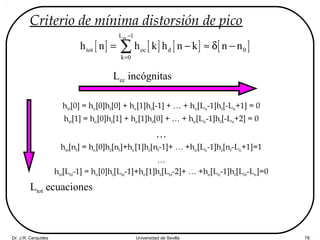 Dr. J.R. Cerquides Universidad de Sevilla 78
Criterio de mínima distorsión de pico
htot[0] = hec[0]hd[0] + hec[1]hd[-1] + … + hec[Lec-1]hd[-Lec+1] = 0
htot[1] = hec[0]hd[1] + hec[1]hd[0] + … + hec[Lec-1]hd[-Lec+2] = 0
…
htot[n0] = hec[0]hd[n0]+hec[1]hd[n0-1]+ … +hec[Lec-1]hd[n0-Lec+1]=1
…
htot[Ltot-1] = hec[0]hd[Ltot-1]+hec[1]hd[Ltot-2]+ … +hec[Lec-1]hd[Ltot-Lec]=0
[ ] [ ] [ ] [ ]
ecL 1
tot ec d 0
k 0
h n h k h n k n n
−
=
= − ≈ δ −∑
Ltot ecuaciones
Lec incógnitas
 