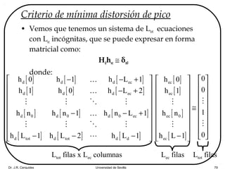 Dr. J.R. Cerquides Universidad de Sevilla 79
Criterio de mínima distorsión de pico
• Vemos que tenemos un sistema de Ltot ecuaciones
con Lec incógnitas, que se puede expresar en forma
matricial como:
Hdhec ≅ δn0
donde:
[ ] [ ] [ ]
[ ] [ ] [ ]
[ ] [ ] [ ]
[ ] [ ] [ ]
d d d ec
d d d ec
d 0 d 0 d 0 ec
d tot d tot d d
h 0 h 1 h L 1
h 1 h 0 h L 2
h n h n 1 h n L 1
h L 1 h L 2 h L 1
 − − +
 
− + 
 
 
− − + 
 
 
− − −  
K
K
M M O M
K
M M O M
L
[ ]
[ ]
[ ]
[ ]
ec
ec
ec 0
ec
h 0
h 1
h n
h L 1
 
 
 
 
≅ 
 
 
 
−  
M
M
0
0
1
0
 
 
 
 
 
 
 
 
 
M
M
Ltot filas x Lec columnas Lec filas Ltot filas
 