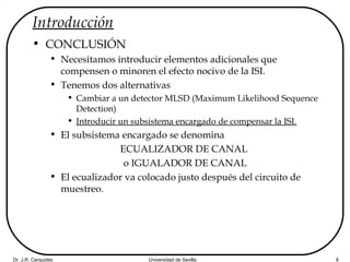Dr. J.R. Cerquides Universidad de Sevilla 8
Introducción
• CONCLUSIÓN
• Necesitamos introducir elementos adicionales que
compensen o minoren el efecto nocivo de la ISI.
• Tenemos dos alternativas
• Cambiar a un detector MLSD (Maximum Likelihood Sequence
Detection)
• Introducir un subsistema encargado de compensar la ISI.
• El subsistema encargado se denomina
ECUALIZADOR DE CANAL
o IGUALADOR DE CANAL
• El ecualizador va colocado justo después del circuito de
muestreo.
 