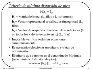 Dr. J.R. Cerquides Universidad de Sevilla 80
Criterio de mínima distorsión de pico
Hdhec = δn0
Hd = Matriz del canal (Ltot filas x Lec columnas)
hec= Vector representa al ecualizador (incognitas) (Lec
filas)
δn0 = Vector de respuesta deseada o de condiciones (0
en todos los valores excepto en n0) (Ltot filas)
• Imposible verificar todas las ecuaciones
simultáneamente
• Es necesario seleccionar un criterio y tratar de
optimizarlo.
• El criterio que veremos es el denominado Minimax
(o de mínima distorsión de pico):
min {max |htot[n]|}, n=0..Ltot-1, n ≠ n0
 