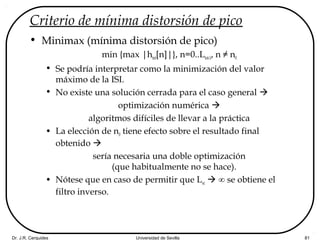 Dr. J.R. Cerquides Universidad de Sevilla 81
Criterio de mínima distorsión de pico
• Minimax (mínima distorsión de pico)
min {max |htot[n]|}, n=0..Ltot-1, n ≠ n0
• Se podría interpretar como la minimización del valor
máximo de la ISI.
• No existe una solución cerrada para el caso general 
optimización numérica 
algoritmos difíciles de llevar a la práctica
• La elección de n0 tiene efecto sobre el resultado final
obtenido 
sería necesaria una doble optimización
(que habitualmente no se hace).
• Nótese que en caso de permitir que Lec  ∞ se obtiene el
filtro inverso.
 