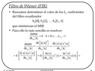 Dr. J.R. Cerquides Universidad de Sevilla 83
Filtro de Wiener (FIR)
• Buscamos determinar el valor de los Lec coeficientes
del filtro ecualizador
hec[0], hec[1], … hec[Lec-1]
que minimizan el MSE
• Para ello lo más sencillo es resolver:
[ ] ec
ec
MSE
0 k 0,1, ,L 1
h k
∂
= = −
∂
K
[ ]
[ ]{ }
[ ]
[ ] [ ]{ }
[ ]
2
*
ec ec ec
E e n E e n e nMSE
h k h k h k
∂ ∂∂
= =
∂ ∂ ∂
[ ] [ ]{ }
[ ]
[ ]
[ ]
[ ]
[ ]
[ ]
[ ]
* *
*
ec ec ec
e n e n e n e n
E E e n e n
h k h k h k
 ∂  ∂ ∂   
= = + =   
∂ ∂ ∂    
 