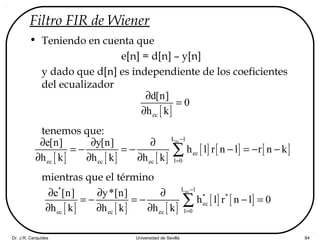 Dr. J.R. Cerquides Universidad de Sevilla 84
Filtro FIR de Wiener
• Teniendo en cuenta que
e[n] = d[n] – y[n]
y dado que d[n] es independiente de los coeficientes
del ecualizador
tenemos que:
mientras que el término
[ ]ec
d[n]
0
h k
∂
=
∂
[ ] [ ] [ ]
[ ] [ ] [ ]
ecL 1
ec
l 0ec ec ec
e[n] y[n]
h l r n l r n k
h k h k h k
−
=
∂ ∂ ∂
= − = − − = − −
∂ ∂ ∂
∑
[ ] [ ] [ ]
[ ] [ ]
ec* L 1
* *
ec
l 0ec ec ec
e [n] y*[n]
h l r n l 0
h k h k h k
−
=
∂ ∂ ∂
= − = − − =
∂ ∂ ∂
∑
 
