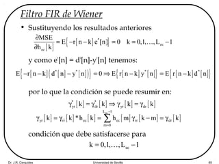 Dr. J.R. Cerquides Universidad de Sevilla 85
Filtro FIR de Wiener
• Sustituyendo los resultados anteriores
y como e*
[n] = d*
[n]-y*
[n] tenemos:
por lo que la condición se puede resumir en:
condición que debe satisfacerse para
[ ]
[ ]{ }*
ec
ec
MSE
E r n k e [n] 0 k 0,1, ,L 1
h k
∂
= − − = = −
∂
K
[ ] [ ] [ ]( ){ } [ ] [ ]{ } [ ] [ ]{ }* * * *
E r n k d n y n 0 E r n k y n E r n k d n− − − = ⇒ − = −
[ ] [ ] [ ] [ ]* *
yr dr yr drk k k kγ = γ ⇒ γ = γ
[ ] [ ] [ ] [ ] [ ] [ ]
ecL 1
yr rr ec ec rr dr
m 0
k k *h k h m k m k
−
=
γ = γ = γ − = γ∑
eck 0,1, ,L 1= −K
 