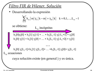 Dr. J.R. Cerquides Universidad de Sevilla 86
Filtro FIR de Wiener. Solución
• Desarrollando la expresión
se obtiene:
hec[0]γrr[0] + hec[1] γrr[-1] + … + hec[Lec-1] γrr[-Lec+1] = γdr[0]
hec[0] γrr[1] + hec[1] γrr[0] + … + hec[Lec-1] γrr[-Lec+2] = γdr[1]
…
hec[0] γrr[Lec-1]+hec[1] γrr[Lec-2]+ … +hec[Lec-1] γrr[0]= γdr[Lec-1]
cuya solución existe (en general ) y es única.
[ ] [ ] [ ]
ecL 1
ec rr dr ec
m 0
h m k m k k 0,1, ,L 1
−
=
γ − = γ = −∑ K
Lec ecuaciones
Lec incógnitas
 
