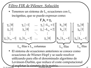Dr. J.R. Cerquides Universidad de Sevilla 87
Filtro FIR de Wiener. Solución
• Tenemos un sistema de Lec ecuaciones con Lec
incógnitas, que se puede expresar como:
Γrrhec = γdr
• El sistema de ecuaciones anteriores se conoce como
ecuaciones de Wiener-Hopf y se suele resolver
utilizando para ello el denominado algoritmo de
Levinson-Durbin, que reduce el coste computacional
al explotar la simetría de la matriz.
[ ] [ ] [ ]
[ ] [ ] [ ]
[ ] [ ] [ ]
rr rr rr ec
rr rr rr ec
rr ec rr ec rr
0 1 L 1
1 0 L 2
L 1 L 2 0
 γ γ − γ − +
 
γ γ γ − + 
 
 
γ − γ − γ 
K
K
M M O M
K
[ ]
[ ]
[ ]
ec
ec
ec ec
h 0
h 1
h L 1
 
 
  =
 
 
− 
M
[ ]
[ ]
[ ]
dr
dr
dr ec
0
1
L 1
 γ
 
γ 
 
 
γ − 
M
Lec filas x Lec columnas Lec filas Lec filas
 
