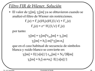 Dr. J.R. Cerquides Universidad de Sevilla 88
Filtro FIR de Wiener. Solución
• El valor de γrr[m], γdr[m] ya se obtuvieron cuando se
analizó el filtro de Wiener sin restricciones.
Γrr(z) = Γss(z)Hd(z)Hd
*
(1/z*
) + Γww(z)
Γdr(z) = z-n0
·Hd
*
(1/z*
)·Γss(z)
por tanto:
γrr[m] = γss[m]*rhdhd[m] + γww[m]
γdr[m] = hd
*
[-m]*γss[m-n0]
que en el caso habitual de secuencia de símbolos
blanca y ruido blanco se convierte en:
γrr[m] = E{|s[n]|2
} rhdhd[m] + N0/2δ[m]
γdr[m] = hd
*
[-m+n0]· E{|s[n]|2
}
 