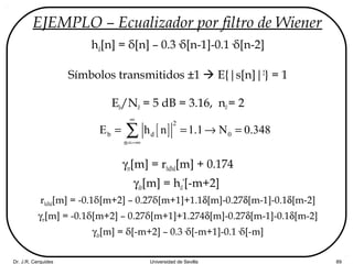 Dr. J.R. Cerquides Universidad de Sevilla 89
EJEMPLO – Ecualizador por filtro de Wiener
hd[n] = δ[n] – 0.3·δ[n-1]-0.1·δ[n-2]
Símbolos transmitidos ±1  E{|s[n]|2
} = 1
Eb/N0 = 5 dB = 3.16, n0= 2
γrr[m] = rhdhd[m] + 0.174
γdr[m] = hd
*
[-m+2]
rhdhd[m] = -0.1δ[m+2] – 0.27δ[m+1]+1.1δ[m]-0.27δ[m-1]-0.1δ[m-2]
γrr[m] = -0.1δ[m+2] – 0.27δ[m+1]+1.274δ[m]-0.27δ[m-1]-0.1δ[m-2]
γdr[m] = δ[-m+2] – 0.3·δ[-m+1]-0.1·δ[-m]
[ ]
2
b d 0
n
E h n 1.1 N 0.348
∞
=−∞
= = → =∑
 