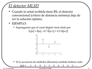 Dr. J.R. Cerquides Universidad de Sevilla 9
El detector MLSD
• Cuando la señal recibida tiene ISI, el detector
convencional (critero de distancia mínima) deja de
ser la solución óptima.
• EJEMPLO:
• Supongamos que el canal digital viene dado por
hd[n] = δ[n] - 0.7·δ[n-1] + 0.5·δ[n-2]
• Si la secuencia de símbolos (binarios) emitida hubiese sido:
s[n] = … 1 -1 -1 1 1 -1 -1 -1 -1 -1 …
 