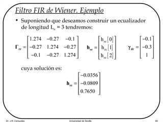 Dr. J.R. Cerquides Universidad de Sevilla 90
Filtro FIR de Wiener. Ejemplo
• Suponiendo que deseamos construir un ecualizador
de longitud Lec = 3 tendremos:
cuya solución es:
1.274 0.27 0.1
0.27 1.274 0.27
0.1 0.27 1.274
− − 
 = − −
 
− −  
rrΓ
[ ]
[ ]
[ ]
ec
ec
ec
h 0
h 1
h 2
 
 
=  
  
ech
0.1
0.3
1
− 
 = −
 
  
drγ
0.0356
0.0809
0.7650
− 
 = −
 
  
ech
 