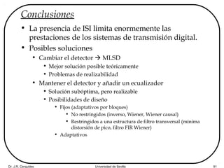 Dr. J.R. Cerquides Universidad de Sevilla 91
Conclusiones
• La presencia de ISI limita enormemente las
prestaciones de los sistemas de transmisión digital.
• Posibles soluciones
• Cambiar el detector  MLSD
• Mejor solución posible teóricamente
• Problemas de realizabilidad
• Mantener el detector y añadir un ecualizador
• Solución subóptima, pero realizable
• Posibilidades de diseño
• Fijos (adaptativos por bloques)
• No restringidos (inverso, Wiener, Wiener causal)
• Restringidos a una estructura de filtro transversal (mínima
distorsión de pico, filtro FIR Wiener)
• Adaptativos
 