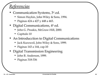 Dr. J.R. Cerquides Universidad de Sevilla 92
Referencias
• Communication Systems, 3rd
.ed.
• Simon Haykin, John Wiley & Sons, 1994.
• Páginas 424 a 427 y 448 a 465.
• Digital Communications, 4th
ed.
• John G. Proakis, McGraw-Hill, 2000.
• Capítulo 10
• An Introducction to Digital Communications
• Jack Kurzweil, John Wiley & Sons, 1999.
• Páginas 143 a 144, cap.10
• Digital Transmission Engineering
• John B. Anderson, 1999.
• Páginas 318-336
 