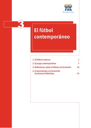 3    El fútbol
     contemporáneo



    1. El fútbol moderno                           1
    2. El juego contemporáneo                      7
    3. Reﬂexiones sobre el fútbol y la formación   10
    4. El aprendizaje y la formación
       de jóvenes futbolistas                      13
 