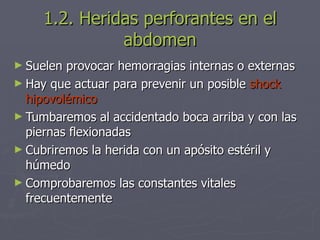 1.2. Heridas perforantes en el abdomen Suelen provocar hemorragias internas o externas Hay que actuar para prevenir un posible  shock hipovolémico Tumbaremos al accidentado boca arriba y con las piernas flexionadas Cubriremos la herida con un apósito estéril y húmedo Comprobaremos las constantes vitales frecuentemente 