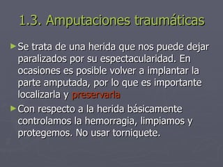 1.3. Amputaciones traumáticas Se trata de una herida que nos puede dejar paralizados por su espectacularidad. En ocasiones es posible volver a implantar la parte amputada, por lo que es importante localizarla y  preservarla Con respecto a la herida básicamente controlamos la hemorragia, limpiamos y protegemos. No usar torniquete. 