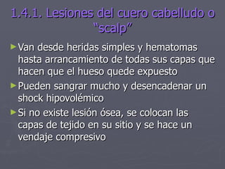 1.4.1. Lesiones del cuero cabelludo o “scalp” Van desde heridas simples y hematomas hasta arrancamiento de todas sus capas que hacen que el hueso quede expuesto Pueden sangrar mucho y desencadenar un shock hipovolémico Si no existe lesión ósea, se colocan las capas de tejido en su sitio y se hace un vendaje compresivo 