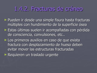 1.4.2. Fracturas de cráneo Pueden ir desde una simple fisura hasta fracturas múltiples con hundimiento de la superficie ósea Estas últimas suelen ir acompañadas con pérdida de consciencia, convulsiones, etc.. Los primeros auxilios en caso de que exista fractura con desplazamiento de hueso deben evitar mover las estructuras fracturadas Requieren un traslado urgente 