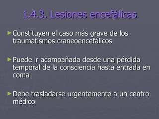 1.4.3. Lesiones encefálicas Constituyen el caso más grave de los traumatismos craneoencefálicos Puede ir acompañada desde una pérdida temporal de la consciencia hasta entrada en coma Debe trasladarse urgentemente a un centro médico 