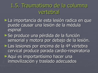 1.5. Traumatismo de la columna vertebral La importancia de esta lesión radica en que puede causar una lesión de la médula espinal Se produce una pérdida de la función sensorial y motora por debajo de la lesión. Las lesiones por encima de la 4ª vértebra cervical produce parada cardio-respiratoria Aquí es importantísimo hacer una inmovilización y traslado adecuados 