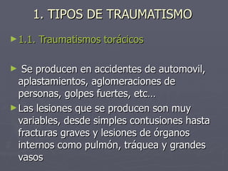 1. TIPOS DE TRAUMATISMO 1.1. Traumatismos torácicos Se producen en accidentes de automovil, aplastamientos, aglomeraciones de personas, golpes fuertes, etc… Las lesiones que se producen son muy variables, desde simples contusiones hasta fracturas graves y lesiones de órganos internos como pulmón, tráquea y grandes vasos 