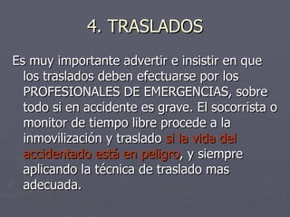 4. TRASLADOS Es muy importante advertir e insistir en que los traslados deben efectuarse por los PROFESIONALES DE EMERGENCIAS, sobre todo si en accidente es grave. El socorrista o monitor de tiempo libre procede a la inmovilización y traslado  si la vida del accidentado está en peligro , y siempre aplicando la técnica de traslado mas adecuada. 