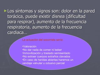 Los síntomas y signos son: dolor en la pared torácica, puede existir disnea (dificultad para respirar), aumento de la frecuencia respiratoria, aumento de la frecuencia cardiaca… La actuación del socorrista sería: Valoración No dar nada de comer ni beber Inmovilización y traslado semisentado No extraer cuerpos extraños clavados En caso de heridas abiertas haremos un  vendaje valvular u oclusivo parcial 